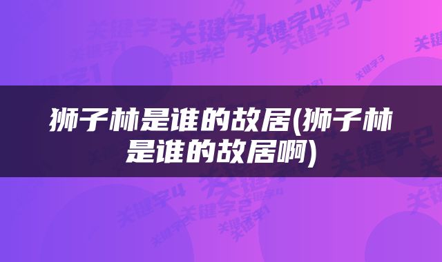 狮子林是谁的故居(狮子林是谁的故居啊)