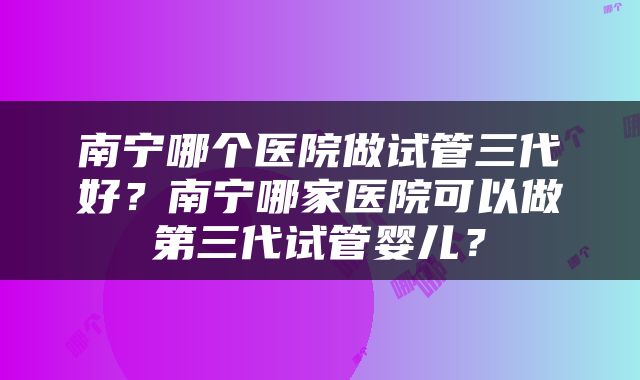 南宁哪个医院做试管三代好？南宁哪家医院可以做第三代试管婴儿？