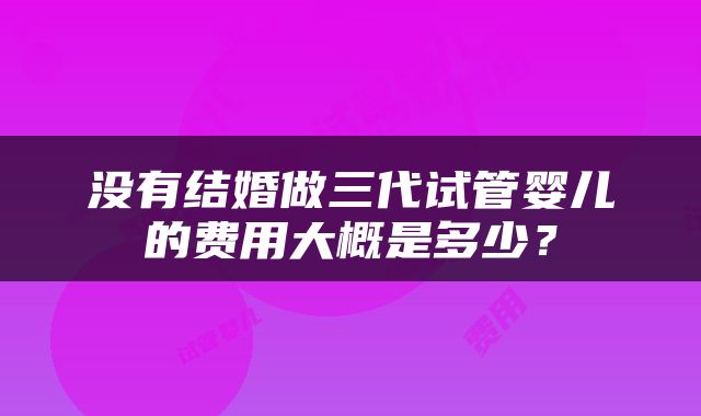 没有结婚做三代试管婴儿的费用大概是多少？