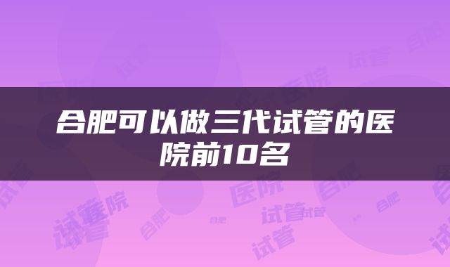 合肥可以做三代试管的医院前10名