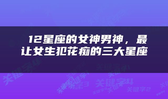  12星座的女神男神，最让女生犯花痴的三大星座 