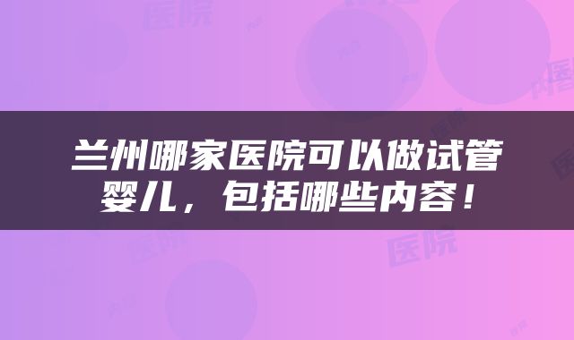 兰州哪家医院可以做试管婴儿，包括哪些内容！