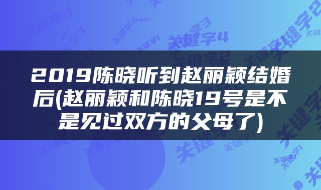2019陈晓听到赵丽颖结婚后(赵丽颖和陈晓19号是不是见过双方的父母了)