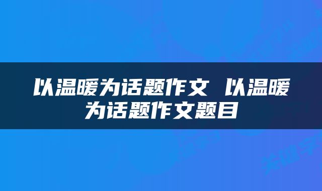 以温暖为话题作文 以温暖为话题作文题目