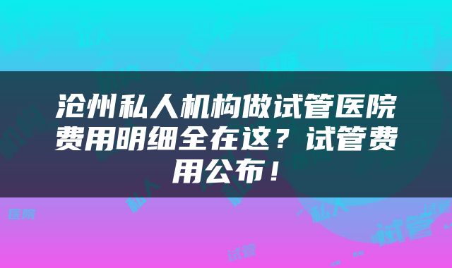 沧州私人机构做试管医院费用明细全在这？试管费用公布！