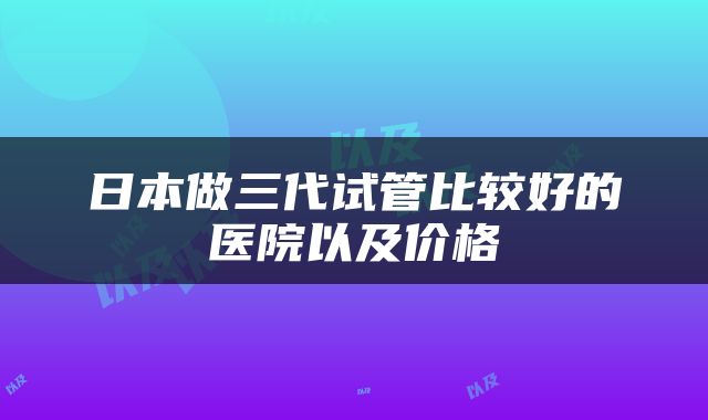 日本做三代试管比较好的医院以及价格