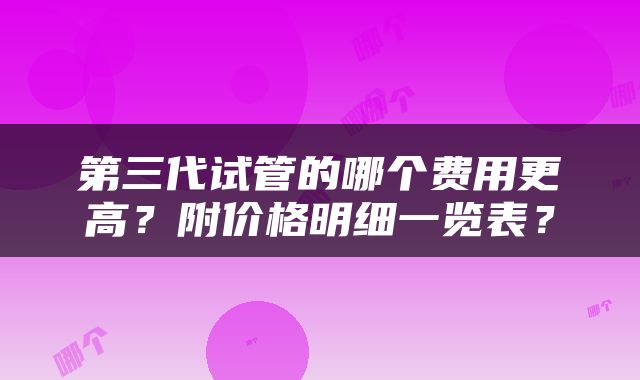 第三代试管的哪个费用更高？附价格明细一览表？