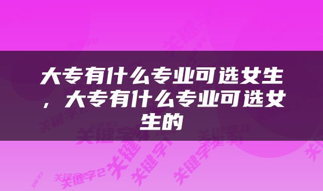大专有什么专业可选女生，大专有什么专业可选女生的