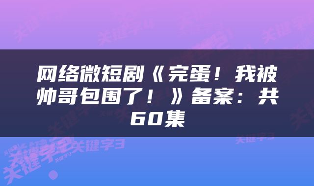网络微短剧《完蛋!我被帅哥包围了!》备案:共60集