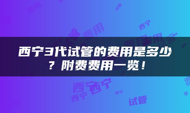 西宁3代试管的费用是多少？附费费用一览！