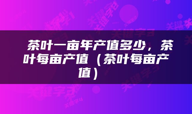  茶叶一亩年产值多少，茶叶每亩产值（茶叶每亩产值） 