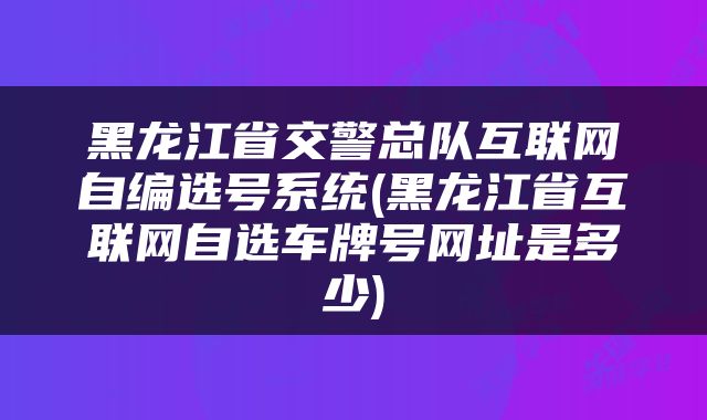 黑龙江省交警总队互联网自编选号系统(黑龙江省互联网自选车牌号网址是多少)