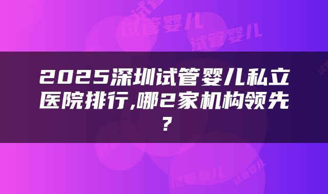 2025深圳试管婴儿私立医院排行,哪2家机构领先？