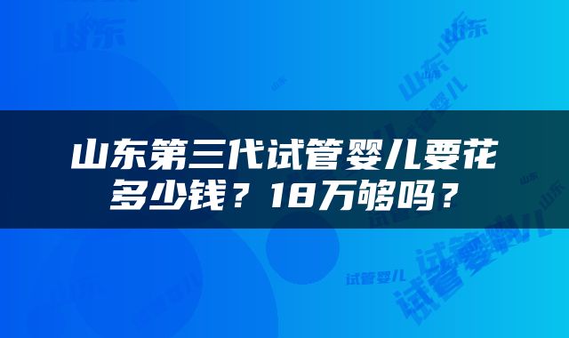 山东第三代试管婴儿要花多少钱？18万够吗？