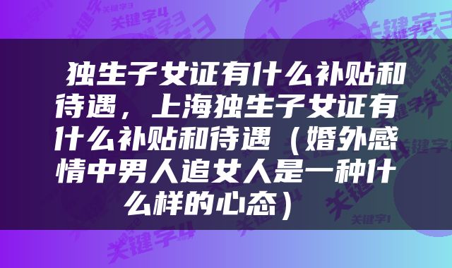  独生子女证有什么补贴和待遇，上海独生子女证有什么补贴和待遇（婚外感情中男人追女人是一种什么样的心态） 