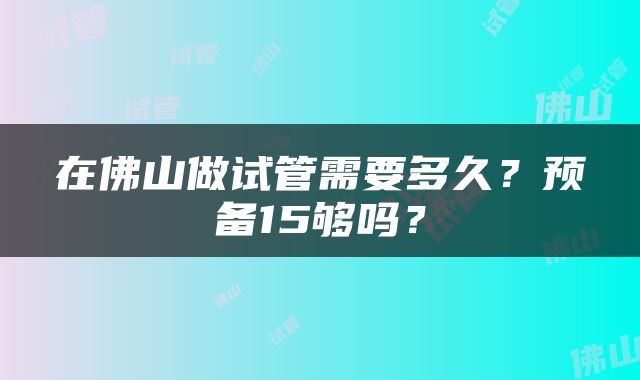 在佛山做试管需要多久？预备15够吗？