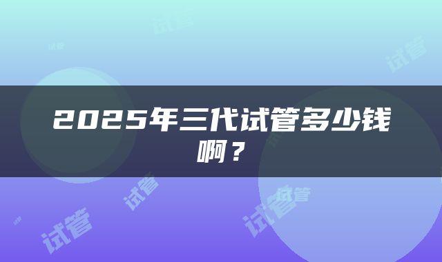 2025年三代试管多少钱啊？