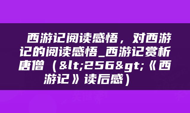  西游记阅读感悟，对西游记的阅读感悟_西游记赏析唐僧（<256>《西游记》读后感） 