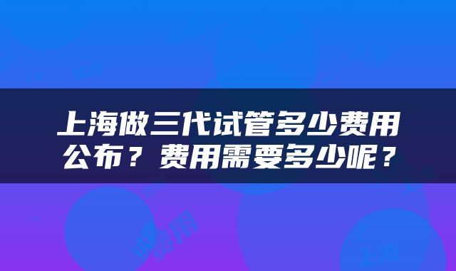 上海做三代试管多少费用公布？费用需要多少呢？