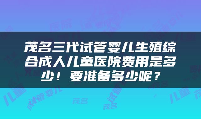 茂名三代试管婴儿生殖综合成人儿童医院费用是多少！要准备多少呢？