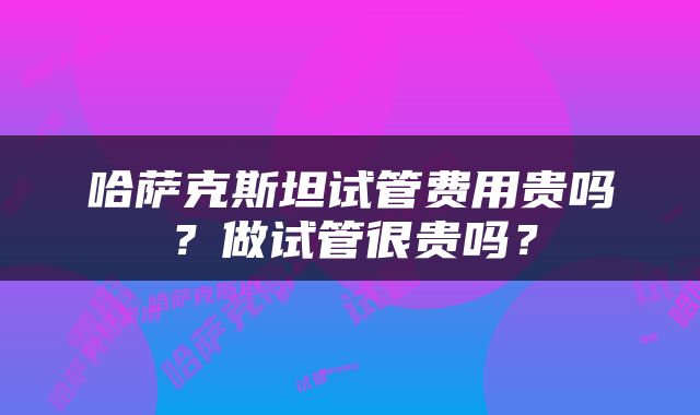 哈萨克斯坦试管费用贵吗？做试管很贵吗？
