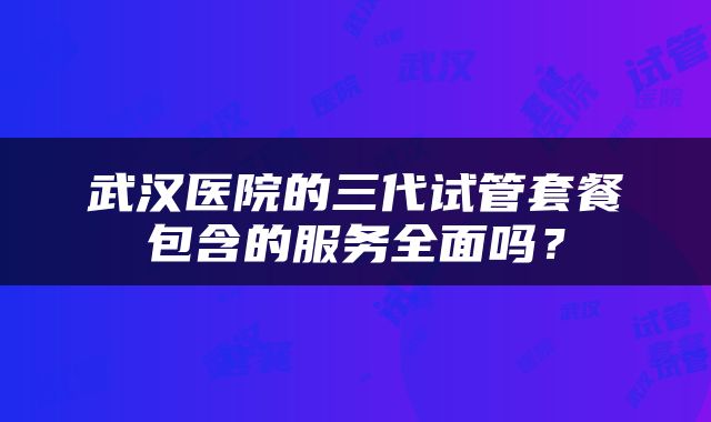 武汉医院的三代试管套餐包含的服务全面吗？
