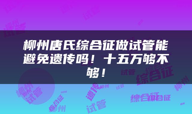 柳州唐氏综合征做试管能避免遗传吗！十五万够不够！