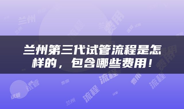 兰州第三代试管流程是怎样的，包含哪些费用！