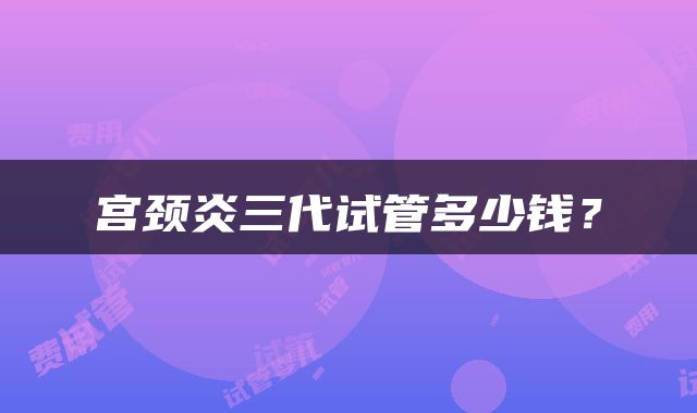 宫颈炎三代试管多少钱？