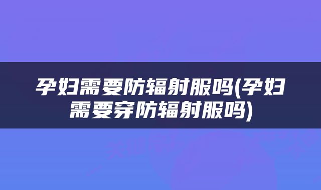 孕妇需要防辐射服吗(孕妇需要穿防辐射服吗)