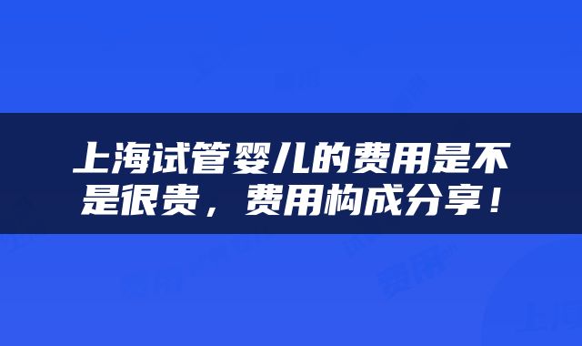 上海试管婴儿的费用是不是很贵，费用构成分享！