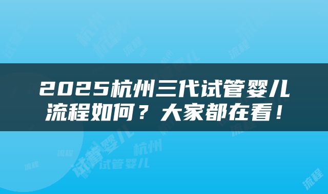 2025杭州三代试管婴儿流程如何？大家都在看！