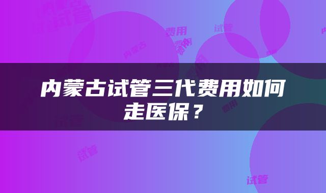 内蒙古试管三代费用如何走医保？