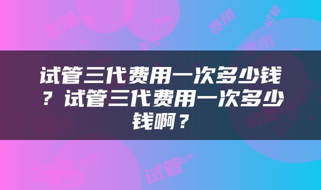 试管三代费用一次多少钱？试管三代费用一次多少钱啊？