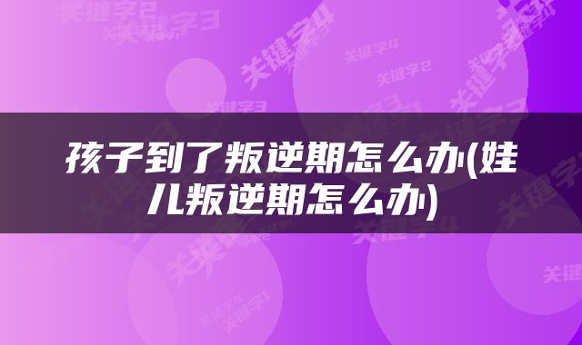 孩子到了叛逆期怎么办(娃儿叛逆期怎么办)