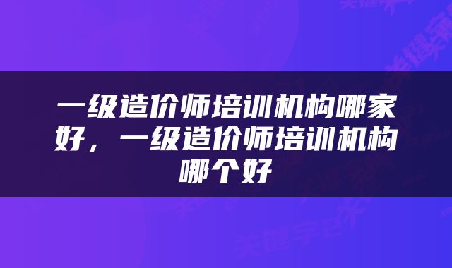 一级造价师培训机构哪家好，一级造价师培训机构哪个好