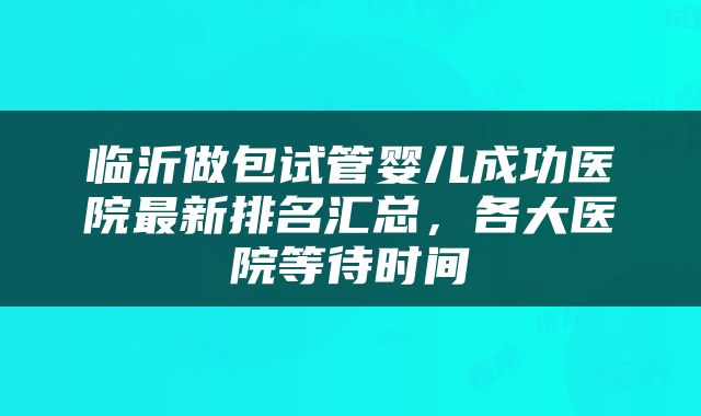 临沂做包试管婴儿成功医院最新排名汇总，各大医院等待时间