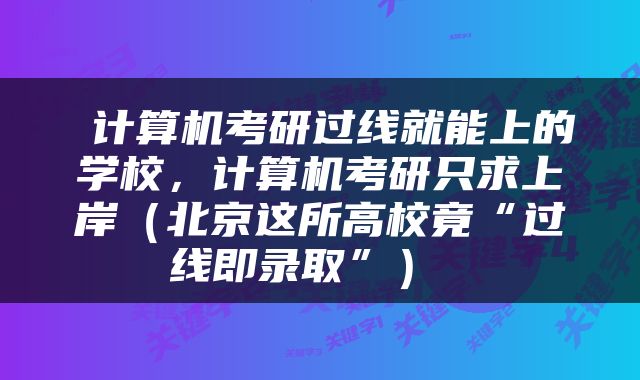  计算机考研过线就能上的学校，计算机考研只求上岸（北京这所高校竟“过线即录取”） 