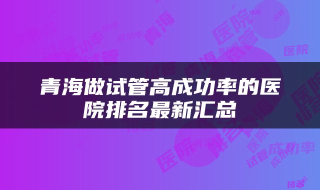 青海做试管高成功率的医院排名最新汇总