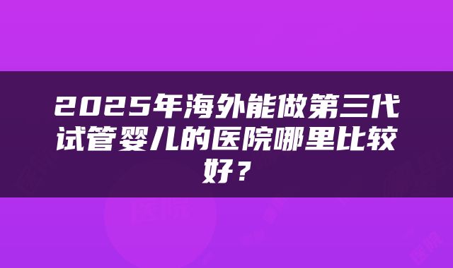 2025年海外能做第三代试管婴儿的医院哪里比较好？