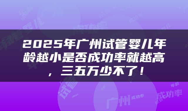 2025年广州试管婴儿年龄越小是否成功率就越高，三五万少不了！