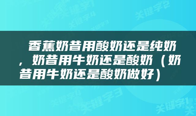  香蕉奶昔用酸奶还是纯奶，奶昔用牛奶还是酸奶（奶昔用牛奶还是酸奶做好） 