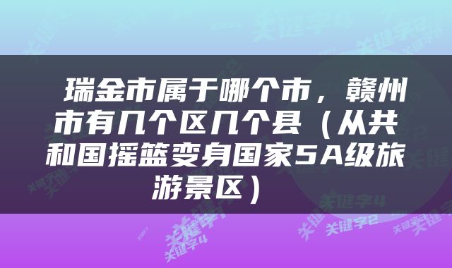  瑞金市属于哪个市，赣州市有几个区几个县（从共和国摇篮变身国家5A级旅游景区） 