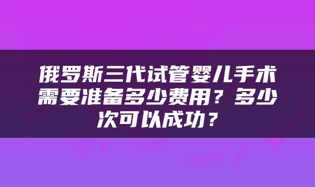 俄罗斯三代试管婴儿手术需要准备多少费用？多少次可以成功？