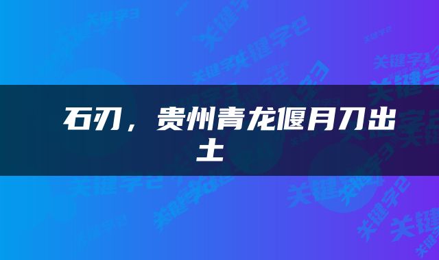  石刃，贵州青龙偃月刀出土 