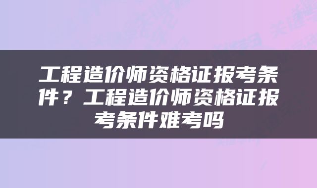 工程造价师资格证报考条件？工程造价师资格证报考条件难考吗
