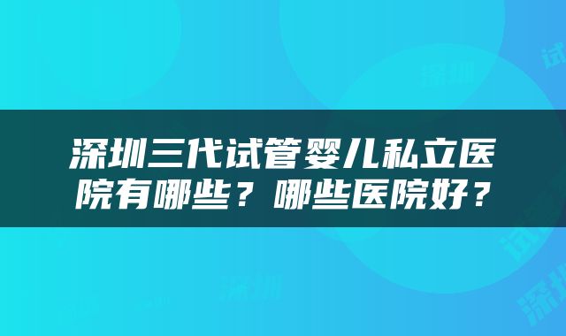 深圳三代试管婴儿私立医院有哪些？哪些医院好？
