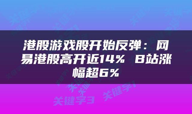 港股游戏股开始反弹：网易港股高开近14% B站涨幅超6%