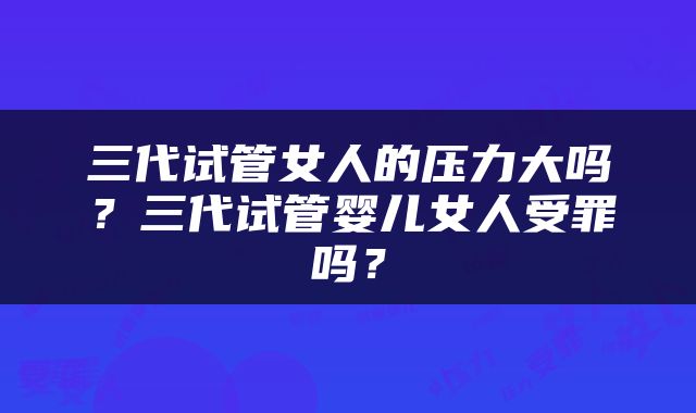 三代试管女人的压力大吗？三代试管婴儿女人受罪吗？