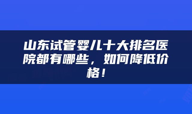 山东试管婴儿十大排名医院都有哪些，如何降低价格！